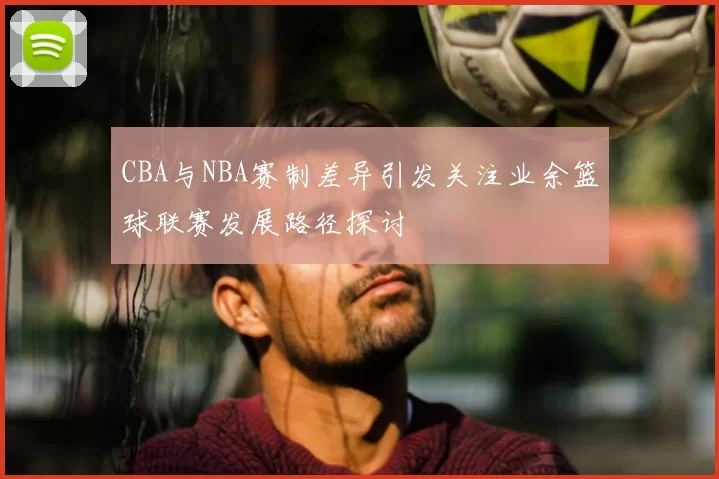 CBA与NBA赛制差异引发关注业余篮球联赛发展路径探讨