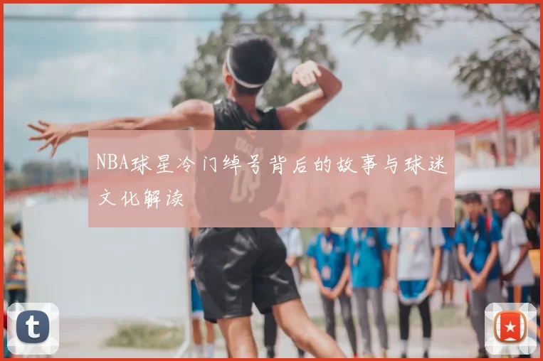 NBA球星冷门绰号背后的故事与球迷文化解读